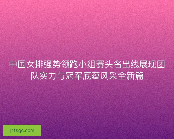 中国女排强势领跑小组赛头名出线展现团队实力与冠军底蕴风采全新篇