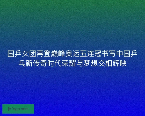 国乒女团再登巅峰奥运五连冠书写中国乒乓新传奇时代荣耀与梦想交相辉映