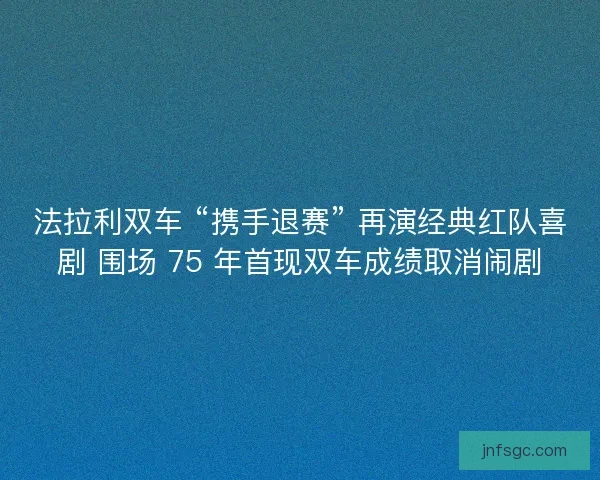 法拉利双车 “携手退赛” 再演经典红队喜剧 围场 75 年首现双车成绩取消闹剧