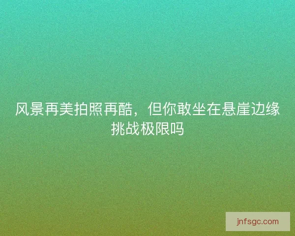 风景再美拍照再酷，但你敢坐在悬崖边缘挑战极限吗