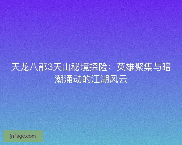 天龙八部3天山秘境探险：英雄聚集与暗潮涌动的江湖风云