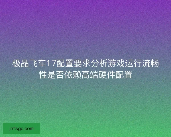 极品飞车17配置要求分析游戏运行流畅性是否依赖高端硬件配置