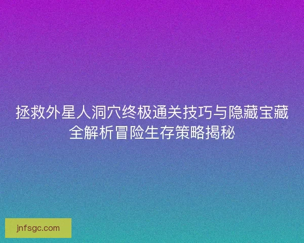 拯救外星人洞穴终极通关技巧与隐藏宝藏全解析冒险生存策略揭秘