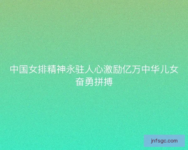 中国女排精神永驻人心激励亿万中华儿女奋勇拼搏