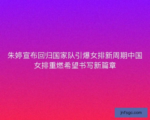 朱婷宣布回归国家队引爆女排新周期中国女排重燃希望书写新篇章