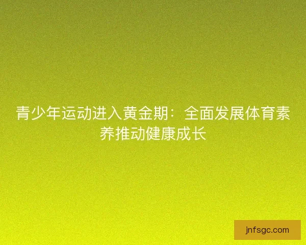 青少年运动进入黄金期：全面发展体育素养推动健康成长