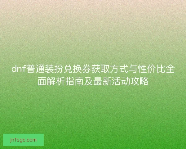 dnf普通装扮兑换券获取方式与性价比全面解析指南及最新活动攻略