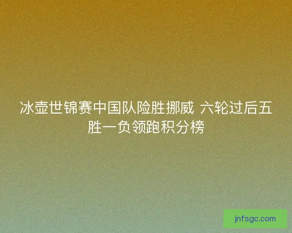 冰壶世锦赛中国队险胜挪威 六轮过后五胜一负领跑积分榜