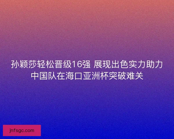 孙颖莎轻松晋级16强 展现出色实力助力中国队在海口亚洲杯突破难关