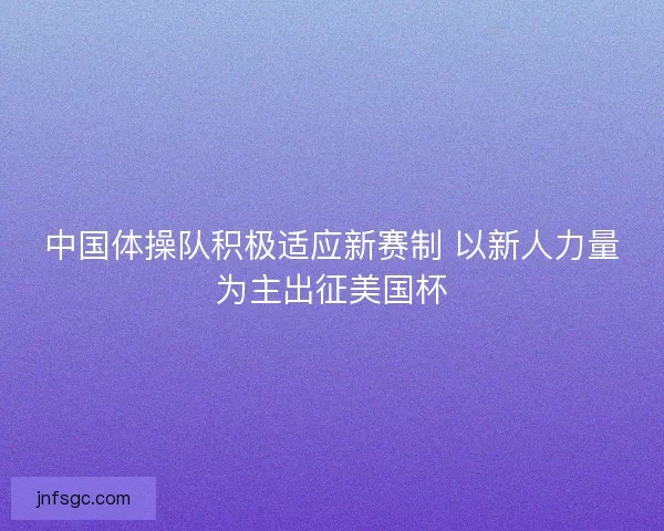 中国体操队积极适应新赛制 以新人力量为主出征美国杯