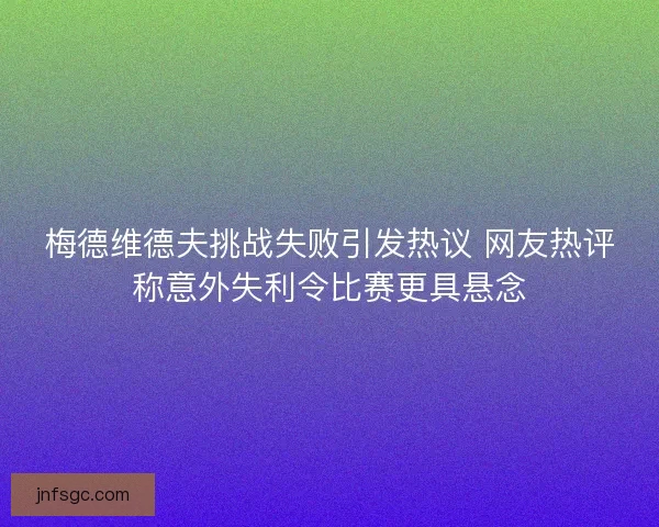 梅德维德夫挑战失败引发热议 网友热评称意外失利令比赛更具悬念