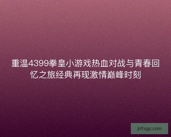 重温4399拳皇小游戏热血对战与青春回忆之旅经典再现激情巅峰时刻