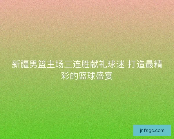 新疆男篮主场三连胜献礼球迷 打造最精彩的篮球盛宴