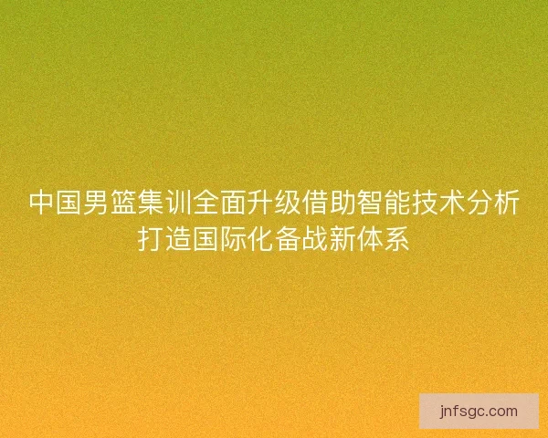 中国男篮集训全面升级借助智能技术分析打造国际化备战新体系