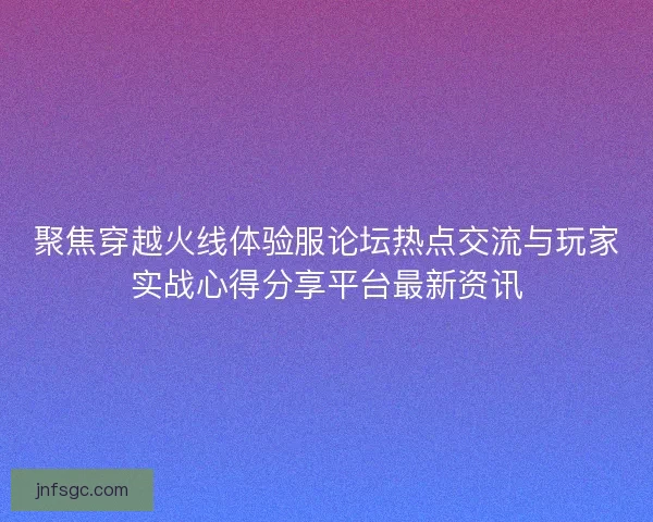 聚焦穿越火线体验服论坛热点交流与玩家实战心得分享平台最新资讯