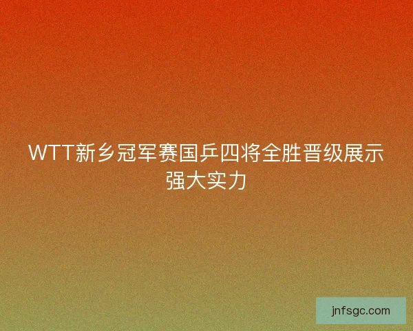 WTT新乡冠军赛国乒四将全胜晋级展示强大实力