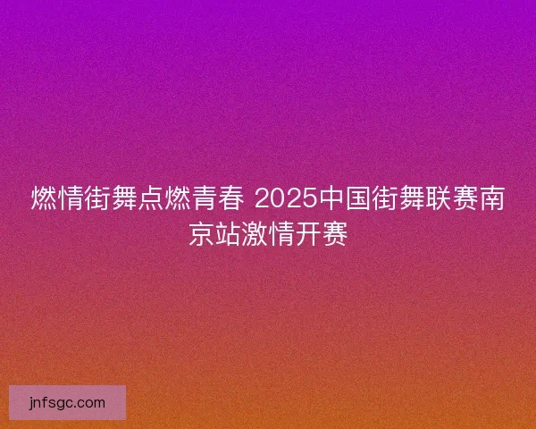 燃情街舞点燃青春 2025中国街舞联赛南京站激情开赛