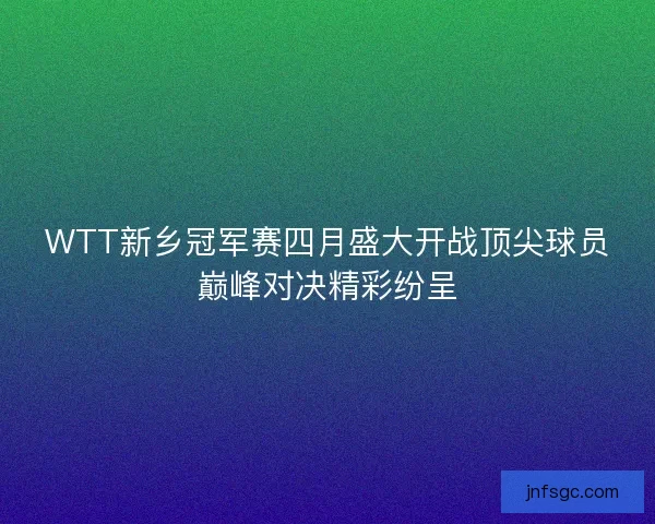 WTT新乡冠军赛四月盛大开战顶尖球员巅峰对决精彩纷呈 WTT新乡冠军赛四月盛大开战顶尖球员巅峰对决精彩纷呈