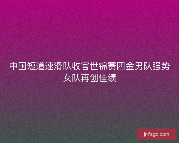 中国短道速滑队收官世锦赛四金男队强势女队再创佳绩