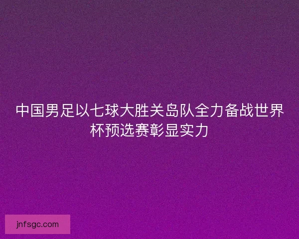 中国男足以七球大胜关岛队全力备战世界杯预选赛彰显实力