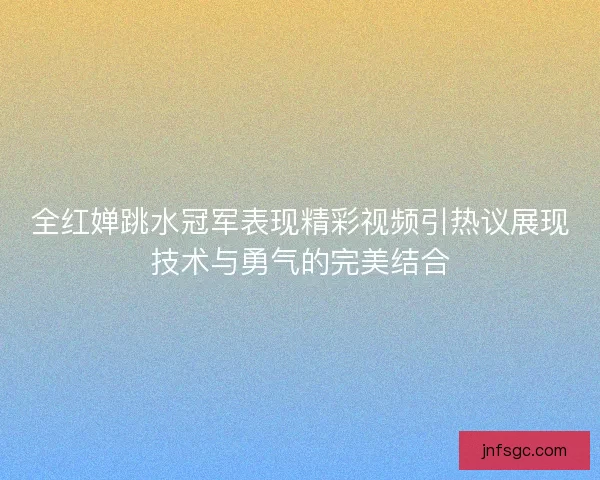全红婵跳水冠军表现精彩视频引热议展现技术与勇气的完美结合
