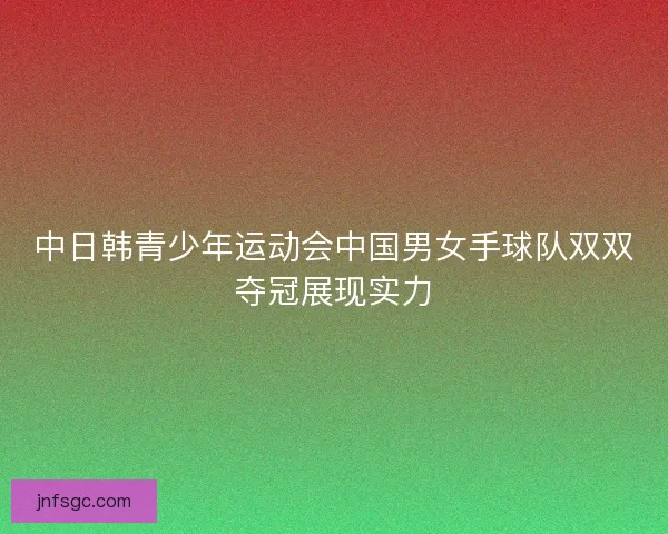 中日韩青少年运动会中国男女手球队双双夺冠展现实力
