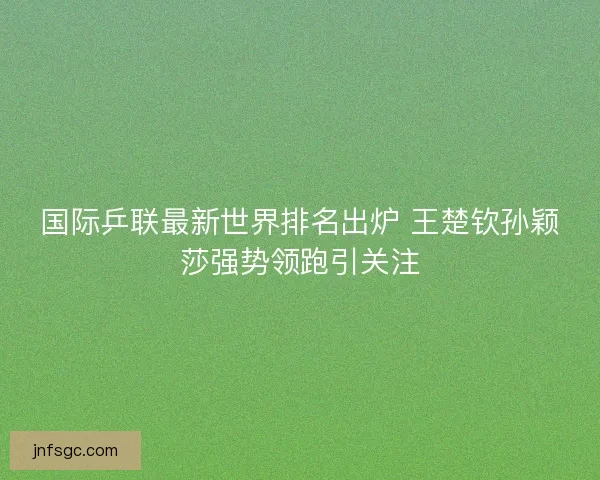 国际乒联最新世界排名出炉 王楚钦孙颖莎强势领跑引关注