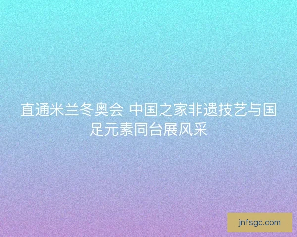 直通米兰冬奥会 中国之家非遗技艺与国足元素同台展风采